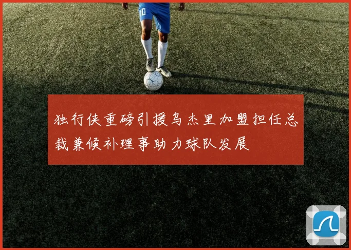 独行侠重磅引援乌杰里加盟担任总裁兼候补理事助力球队发展