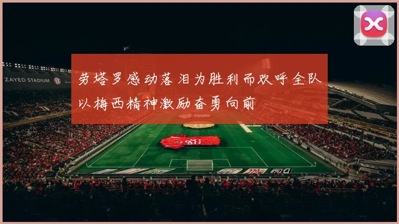 劳塔罗感动落泪为胜利而欢呼全队以梅西精神激励奋勇向前