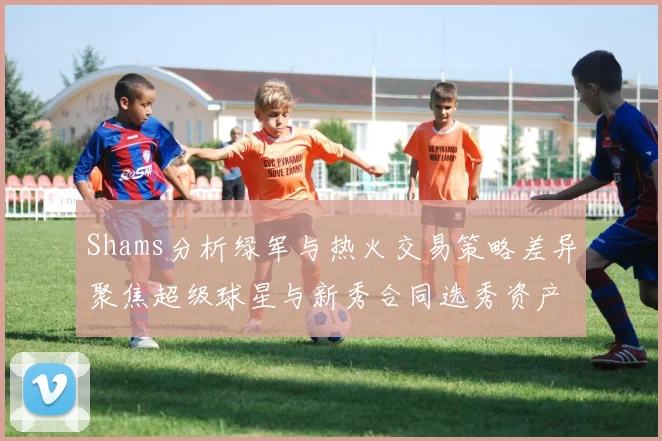 Shams分析绿军与热火交易策略差异聚焦超级球星与新秀合同选秀资产