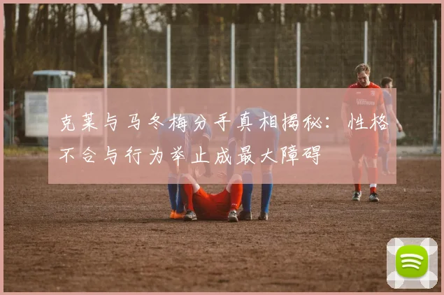 克莱与马冬梅分手真相揭秘：性格不合与行为举止成最大障碍