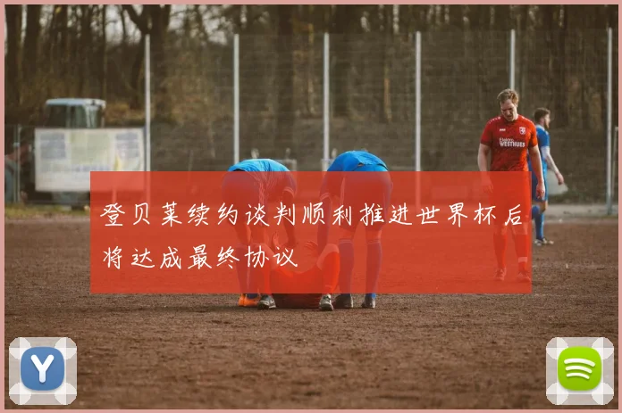 登贝莱续约谈判顺利推进世界杯后将达成最终协议
