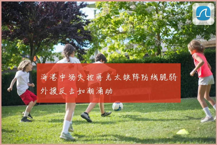 海港中场失控蒋光太缺阵防线脆弱外援反击如潮涌动