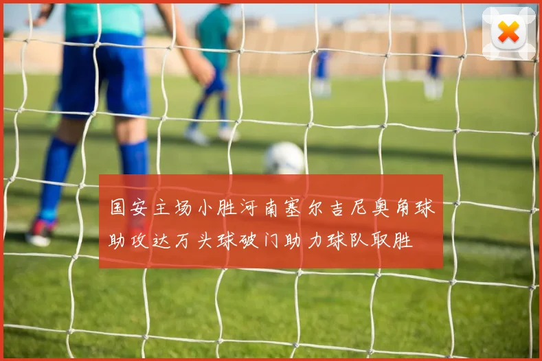 国安主场小胜河南塞尔吉尼奥角球助攻达万头球破门助力球队取胜