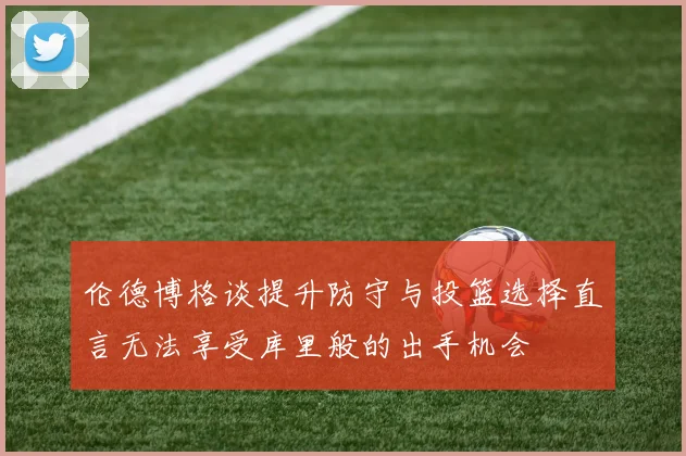 伦德博格谈提升防守与投篮选择直言无法享受库里般的出手机会