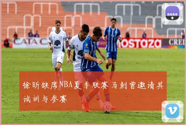 徐昕缺席NBA夏季联赛马刺曾邀请其试训与参赛