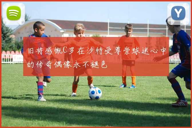 旧将感慨C罗在沙特受尊崇球迷心中的传奇偶像永不褪色