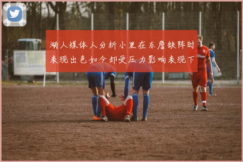 湖人媒体人分析小里在东詹缺阵时表现出色如今却受压力影响表现下滑