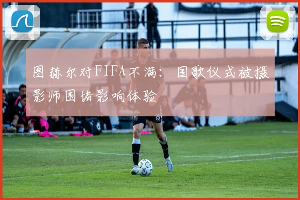 图赫尔对FIFA不满：国歌仪式被摄影师围堵影响体验