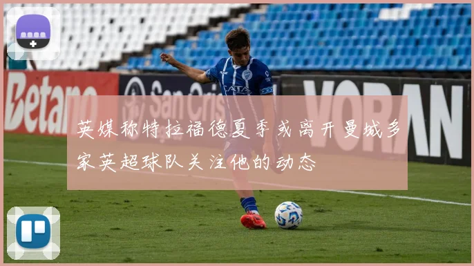 英媒称特拉福德夏季或离开曼城多家英超球队关注他的动态