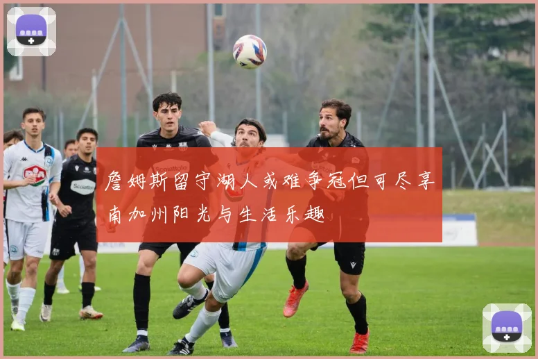 詹姆斯留守湖人或难争冠但可尽享南加州阳光与生活乐趣