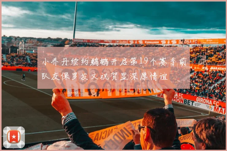 小乔丹续约鹈鹕开启第19个赛季前队友保罗发文祝贺显深厚情谊