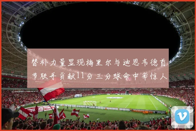 替补力量显现梅里尔与迪恩韦德首节联手贡献11分三分球命中率惊人