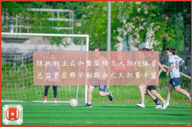 琼托利正式加盟亚特兰大担任体育总监曾在那不勒斯和尤文积累丰富经验