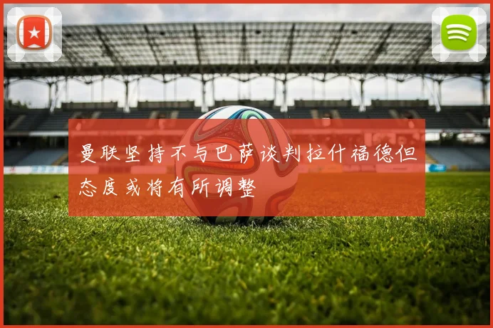 曼联坚持不与巴萨谈判拉什福德但态度或将有所调整