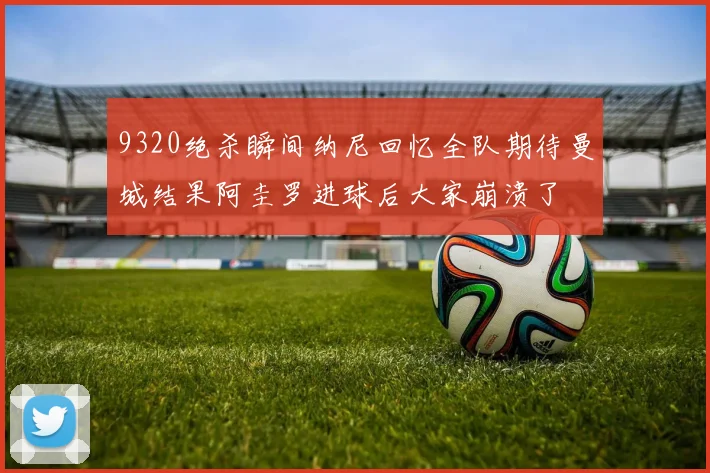 9320绝杀瞬间纳尼回忆全队期待曼城结果阿圭罗进球后大家崩溃了