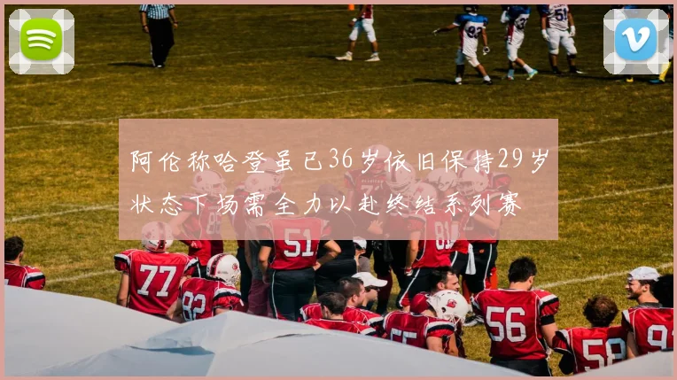 阿伦称哈登虽已36岁依旧保持29岁状态下场需全力以赴终结系列赛