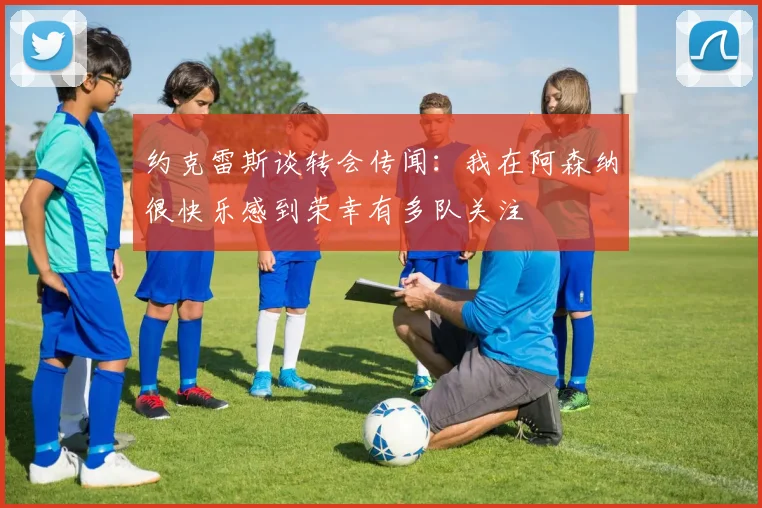 约克雷斯谈转会传闻：我在阿森纳很快乐感到荣幸有多队关注
