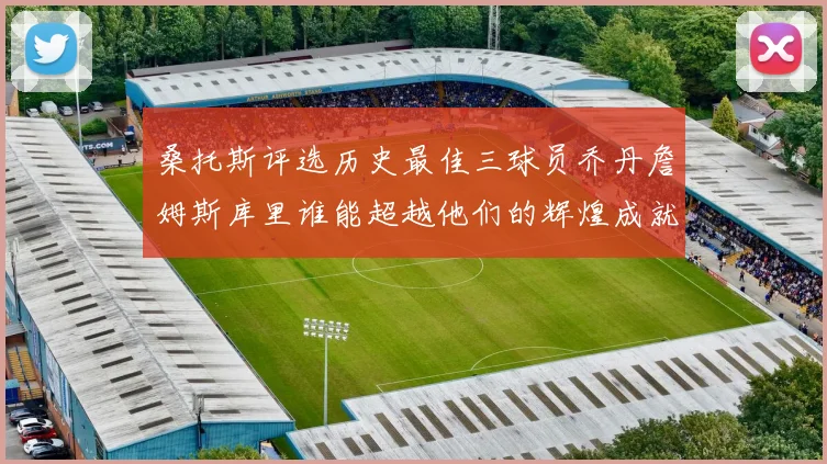 桑托斯评选历史最佳三球员乔丹詹姆斯库里谁能超越他们的辉煌成就