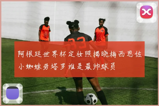 阿根廷世界杯定妆照揭晓梅西恩佐小蜘蛛劳塔罗谁是最帅球员