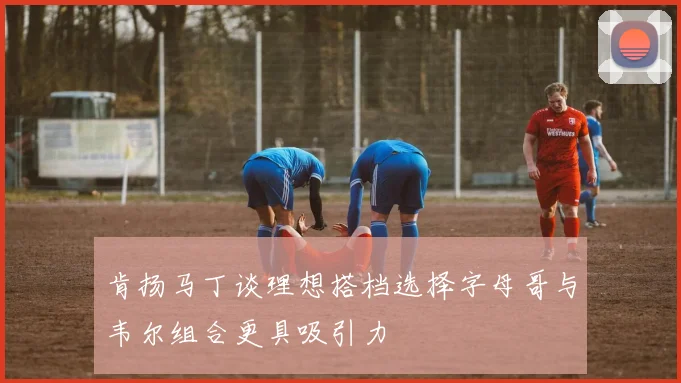 肯扬马丁谈理想搭档选择字母哥与韦尔组合更具吸引力