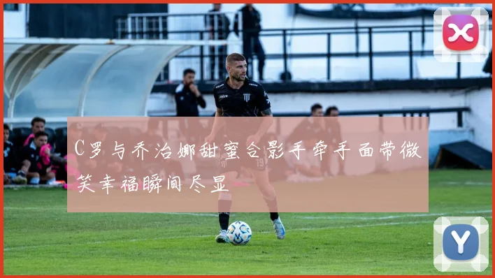 C罗与乔治娜甜蜜合影手牵手面带微笑幸福瞬间尽显