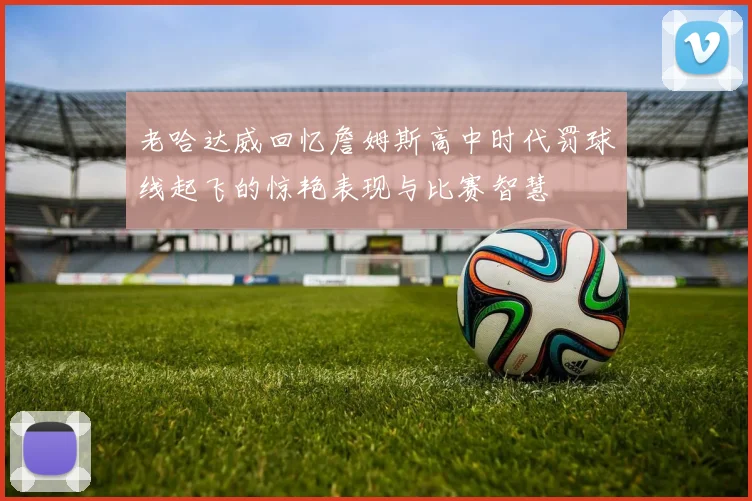老哈达威回忆詹姆斯高中时代罚球线起飞的惊艳表现与比赛智慧