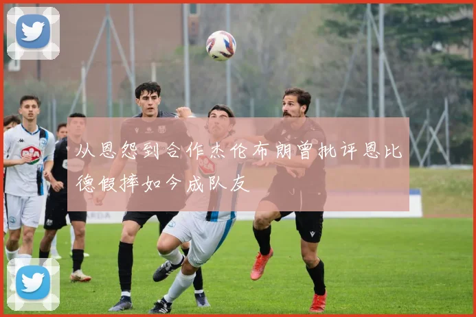 从恩怨到合作杰伦布朗曾批评恩比德假摔如今成队友