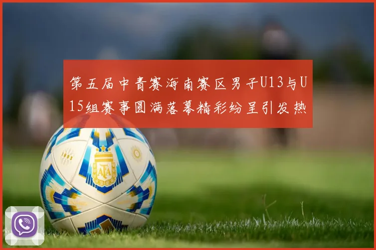 第五届中青赛海南赛区男子U13与U15组赛事圆满落幕精彩纷呈引发热烈反响