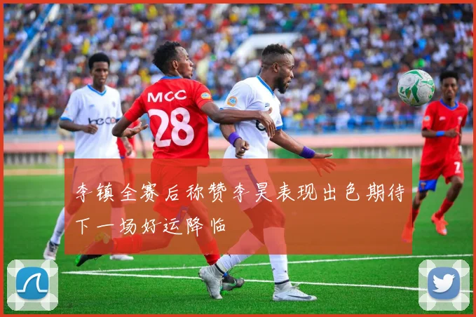 李镇全赛后称赞李昊表现出色期待下一场好运降临