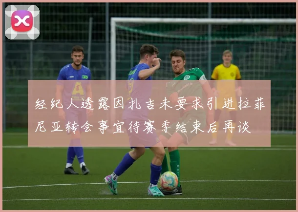 经纪人透露因扎吉未要求引进拉菲尼亚转会事宜待赛季结束后再谈