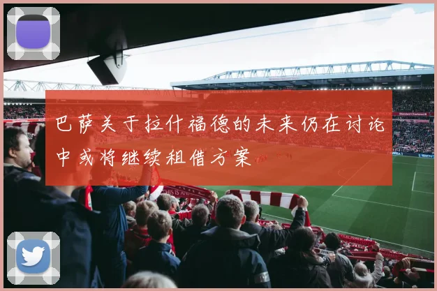 巴萨关于拉什福德的未来仍在讨论中或将继续租借方案