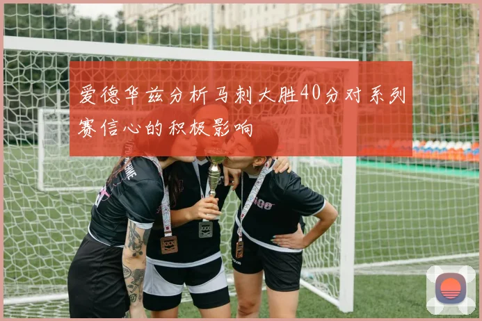 爱德华兹分析马刺大胜40分对系列赛信心的积极影响