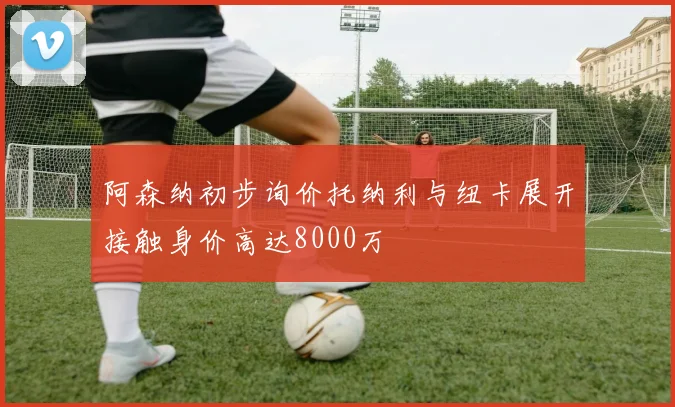 阿森纳初步询价托纳利与纽卡展开接触身价高达8000万