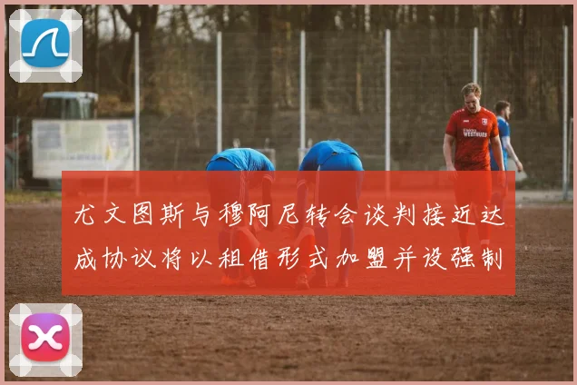 尤文图斯与穆阿尼转会谈判接近达成协议将以租借形式加盟并设强制买断条款