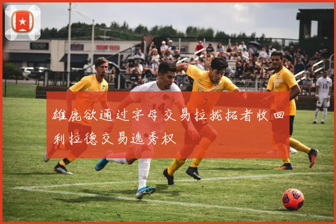 雄鹿欲通过字母交易拉拢拓者收回利拉德交易选秀权