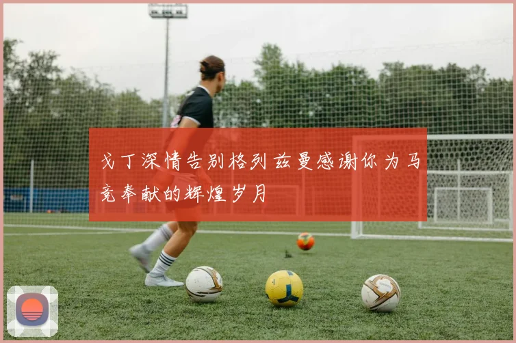 戈丁深情告别格列兹曼感谢你为马竞奉献的辉煌岁月