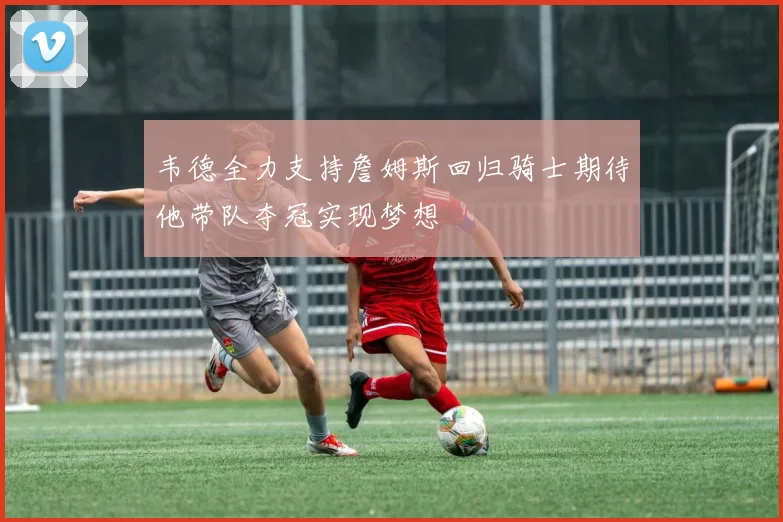 韦德全力支持詹姆斯回归骑士期待他带队夺冠实现梦想