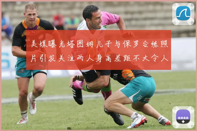 美媒曝光塔图姆儿子与保罗合练照片引发关注两人身高差距不大令人惊讶